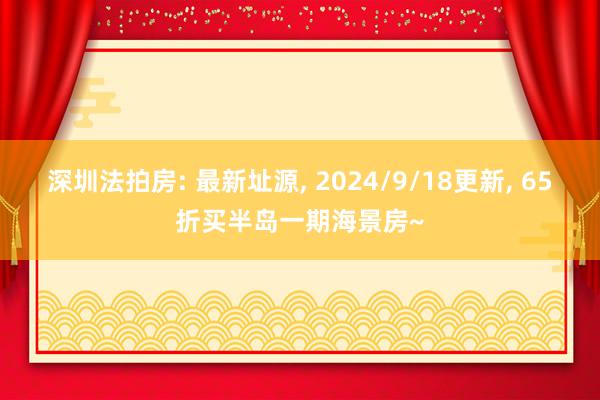 深圳法拍房: 最新址源, 2024/9/18更新, 65折买半岛一期海景房~
