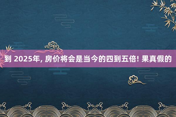 到 2025年, 房价将会是当今的四到五倍! 果真假的