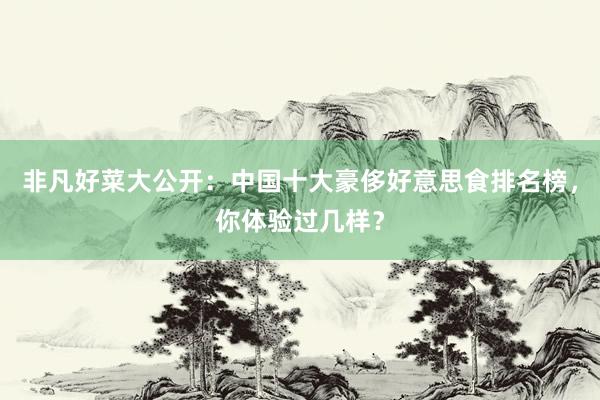 非凡好菜大公开：中国十大豪侈好意思食排名榜，你体验过几样？