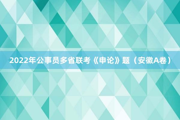 2022年公事员多省联考《申论》题（安徽A卷）