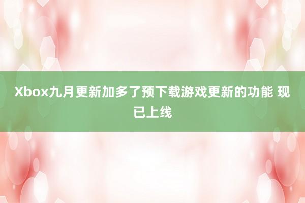 Xbox九月更新加多了预下载游戏更新的功能 现已上线