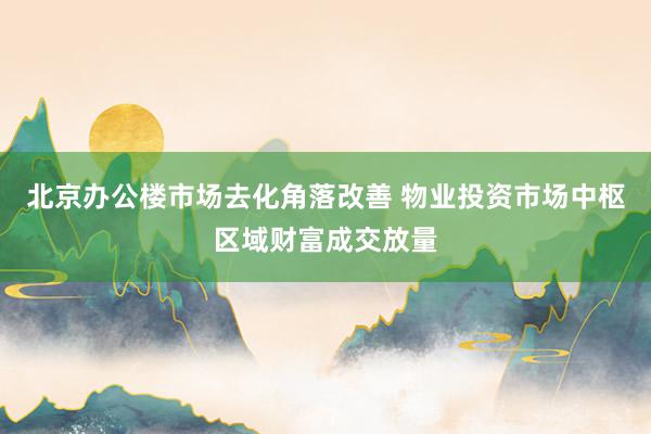 北京办公楼市场去化角落改善 物业投资市场中枢区域财富成交放量