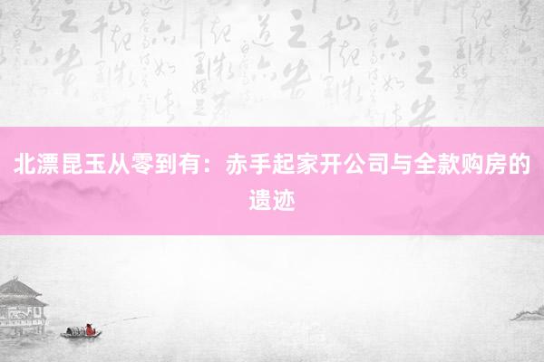 北漂昆玉从零到有：赤手起家开公司与全款购房的遗迹