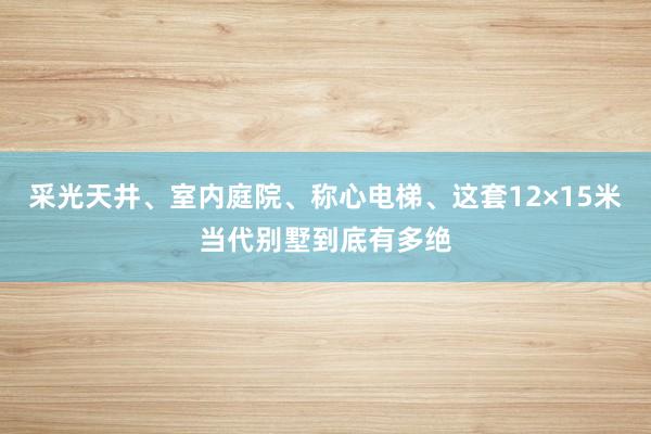 采光天井、室内庭院、称心电梯、这套12×15米当代别墅到底有多绝