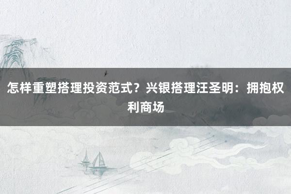 怎样重塑搭理投资范式？兴银搭理汪圣明：拥抱权利商场