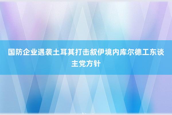 国防企业遇袭　土耳其打击叙伊境内库尔德工东谈主党方针