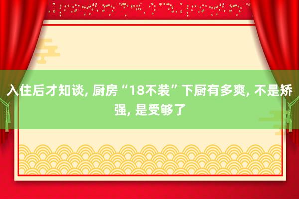 入住后才知谈, 厨房“18不装”下厨有多爽, 不是矫强, 是受够了