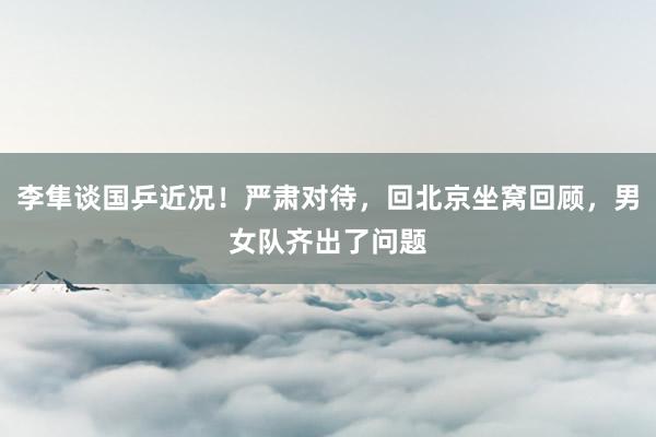 李隼谈国乒近况！严肃对待，回北京坐窝回顾，男女队齐出了问题