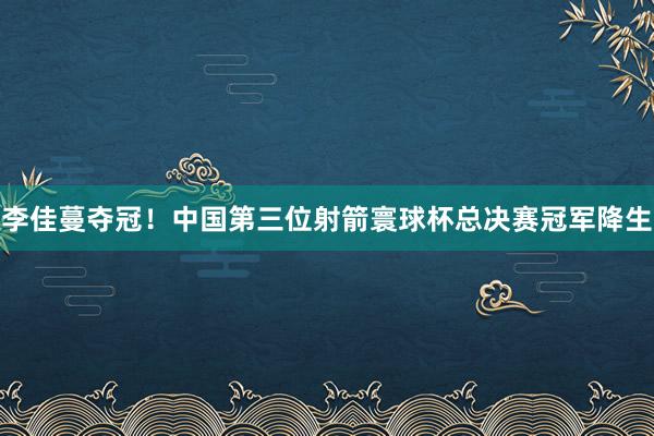 李佳蔓夺冠！中国第三位射箭寰球杯总决赛冠军降生