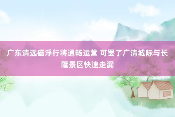 广东清远磁浮行将通畅运营 可罢了广清城际与长隆景区快速走漏