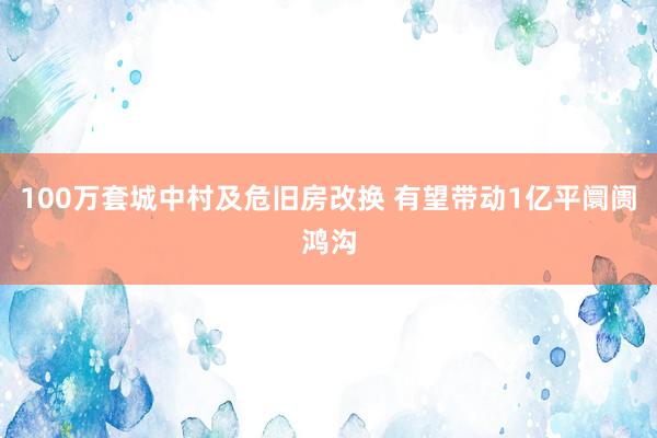 100万套城中村及危旧房改换 有望带动1亿平阛阓鸿沟