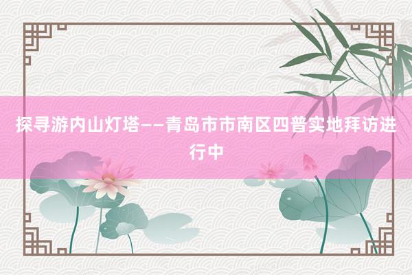 探寻游内山灯塔——青岛市市南区四普实地拜访进行中