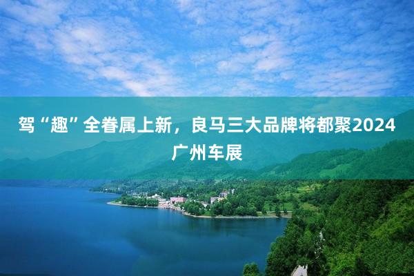 驾“趣”全眷属上新，良马三大品牌将都聚2024广州车展