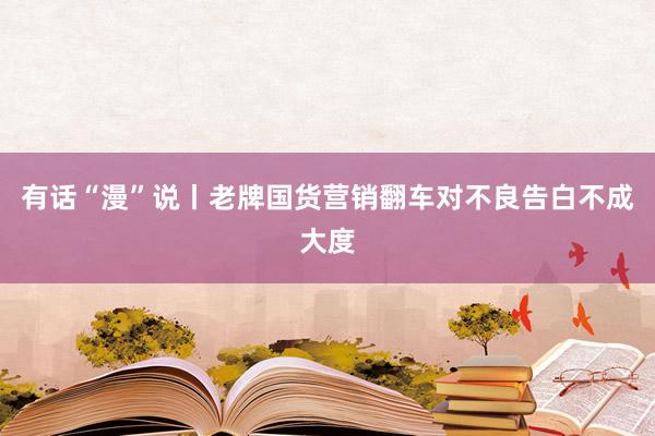 有话“漫”说丨老牌国货营销翻车对不良告白不成大度