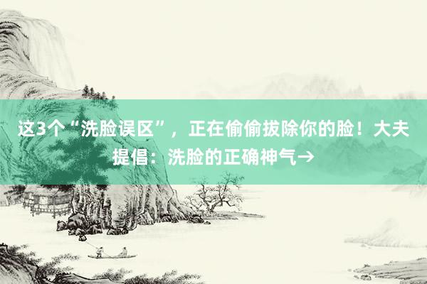 这3个“洗脸误区”，正在偷偷拔除你的脸！大夫提倡：洗脸的正确神气→