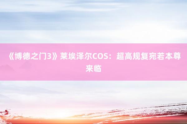 《博德之门3》莱埃泽尔COS：超高规复宛若本尊来临