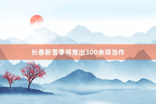 长春新雪季将推出300余项当作