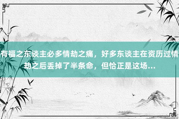 有福之东谈主必多情劫之痛，好多东谈主在资历过情劫之后丢掉了半条命，但恰正是这场...