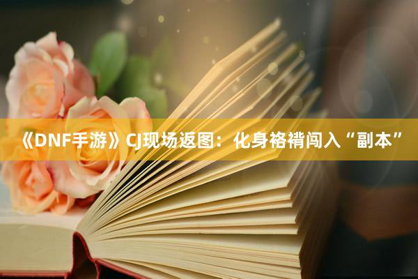 《DNF手游》CJ现场返图：化身袼褙闯入“副本”