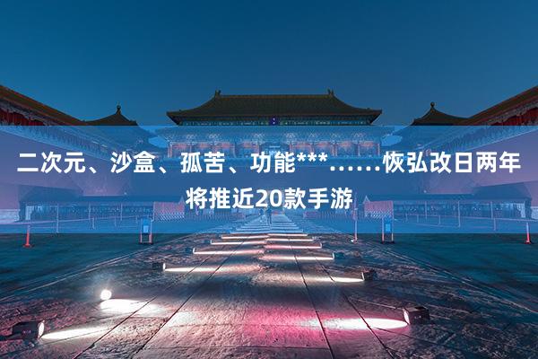 二次元、沙盒、孤苦、功能***……恢弘改日两年将推近20款手游