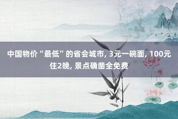 中国物价“最低”的省会城市, 3元一碗面, 100元住2晚, 景点确凿全免费