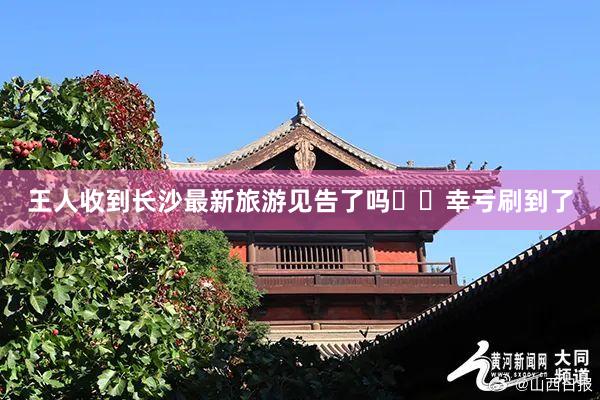 王人收到长沙最新旅游见告了吗⁉️幸亏刷到了
