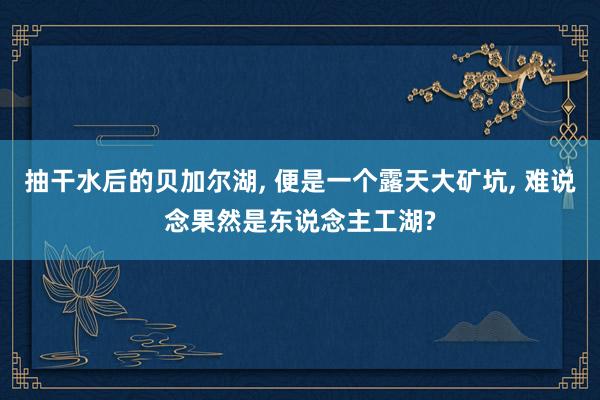 抽干水后的贝加尔湖, 便是一个露天大矿坑, 难说念果然是东说念主工湖?
