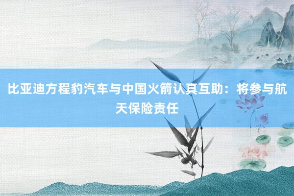 比亚迪方程豹汽车与中国火箭认真互助：将参与航天保险责任