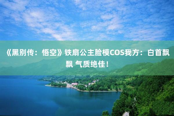 《黑别传：悟空》铁扇公主脸模COS我方：白首飘飘 气质绝佳！