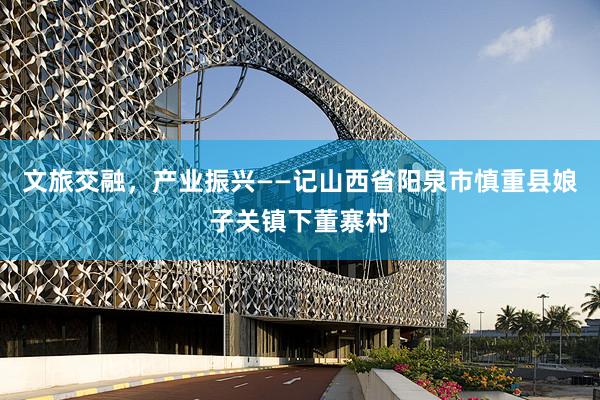 文旅交融，产业振兴——记山西省阳泉市慎重县娘子关镇下董寨村