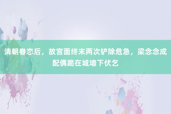 清朝眷恋后，故宫面终末两次铲除危急，梁念念成配偶跪在城墙下伏乞