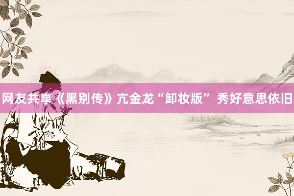 网友共享《黑别传》亢金龙“卸妆版” 秀好意思依旧