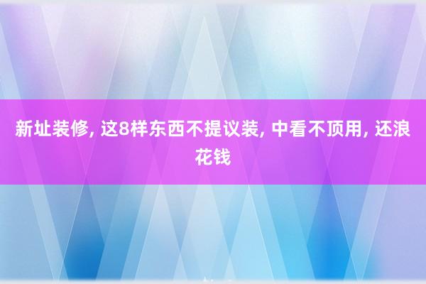 新址装修, 这8样东西不提议装, 中看不顶用, 还浪花钱