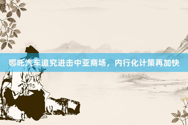 哪吒汽车追究进击中亚商场，内行化计策再加快