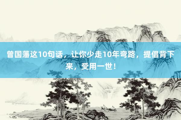 曾国藩这10句话，让你少走10年弯路，提倡背下来，受用一世！