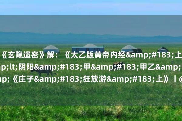 #《玄隐遗密》解：《太乙版黄帝内经&#183;上&#183;&lt;阴阳&#183;甲&#183;甲乙&gt;》&《庄子&#183;狂放游&#183;上》丨@想我注尔（请对照正版完好原文阅读）