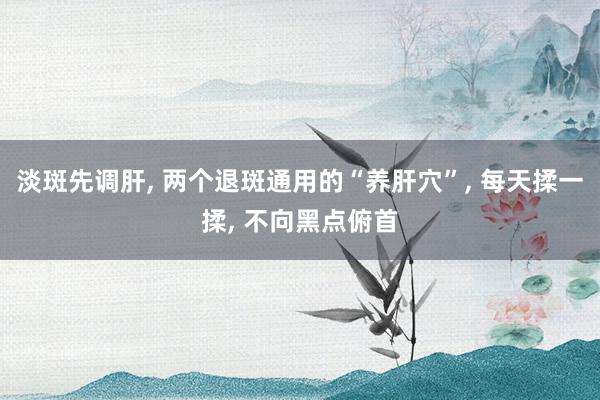 淡斑先调肝, 两个退斑通用的“养肝穴”, 每天揉一揉, 不向黑点俯首