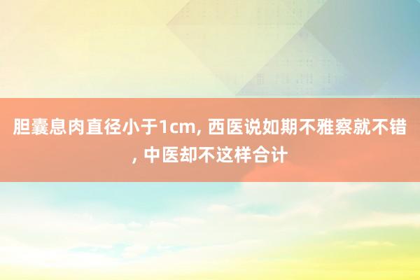胆囊息肉直径小于1cm, 西医说如期不雅察就不错, 中医却不这样合计