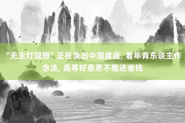 “无主灯遐想”正在淡出中国度庭, 看年青东谈主作念法, 高等好意思不雅还省钱
