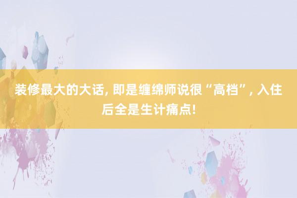 装修最大的大话, 即是缠绵师说很“高档”, 入住后全是生计痛点!